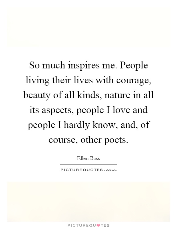So much inspires me. People living their lives with courage, beauty of all kinds, nature in all its aspects, people I love and people I hardly know, and, of course, other poets Picture Quote #1