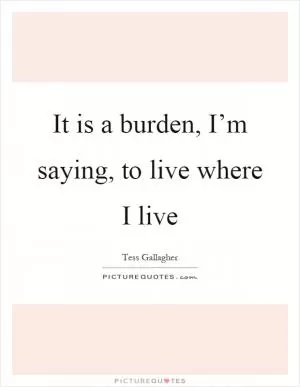 It is a burden, I’m saying, to live where I live Picture Quote #1