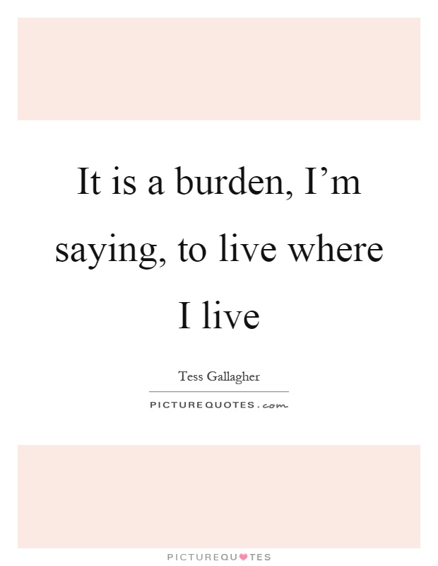 It is a burden, I'm saying, to live where I live Picture Quote #1