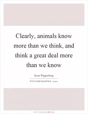 Clearly, animals know more than we think, and think a great deal more than we know Picture Quote #1