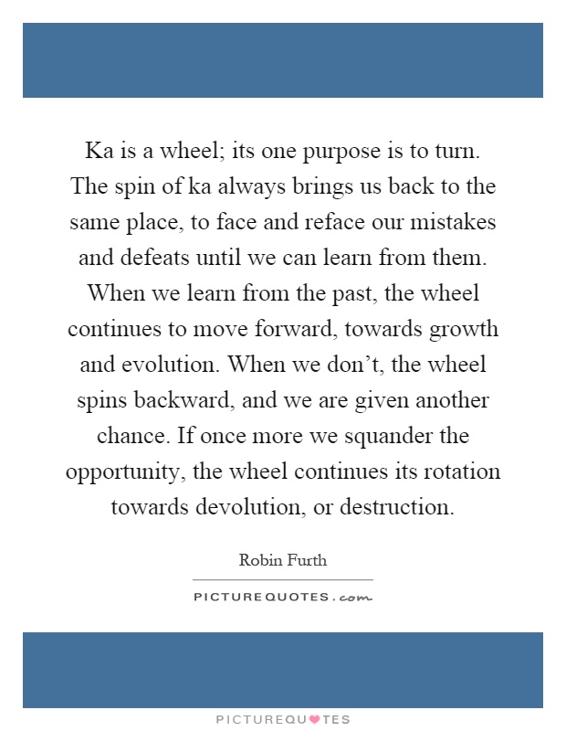 Ka is a wheel; its one purpose is to turn. The spin of ka always brings us back to the same place, to face and reface our mistakes and defeats until we can learn from them. When we learn from the past, the wheel continues to move forward, towards growth and evolution. When we don't, the wheel spins backward, and we are given another chance. If once more we squander the opportunity, the wheel continues its rotation towards devolution, or destruction Picture Quote #1