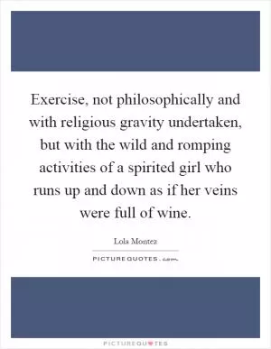 Exercise, not philosophically and with religious gravity undertaken, but with the wild and romping activities of a spirited girl who runs up and down as if her veins were full of wine Picture Quote #1