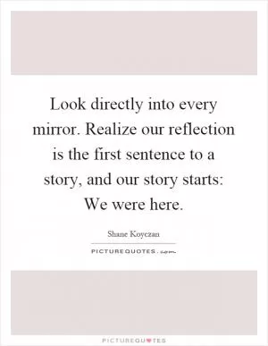 Look directly into every mirror. Realize our reflection is the first sentence to a story, and our story starts: We were here Picture Quote #1