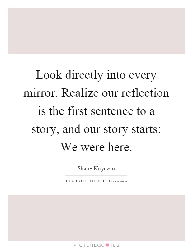 Look directly into every mirror. Realize our reflection is the first sentence to a story, and our story starts: We were here Picture Quote #1