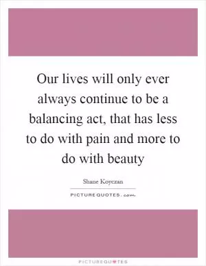 Our lives will only ever always continue to be a balancing act, that has less to do with pain and more to do with beauty Picture Quote #1
