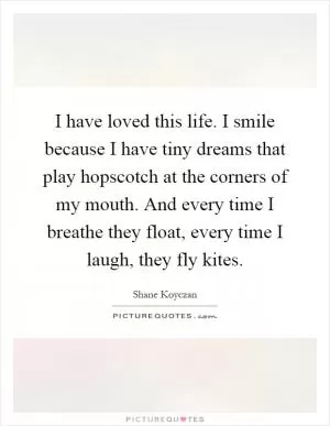 I have loved this life. I smile because I have tiny dreams that play hopscotch at the corners of my mouth. And every time I breathe they float, every time I laugh, they fly kites Picture Quote #1