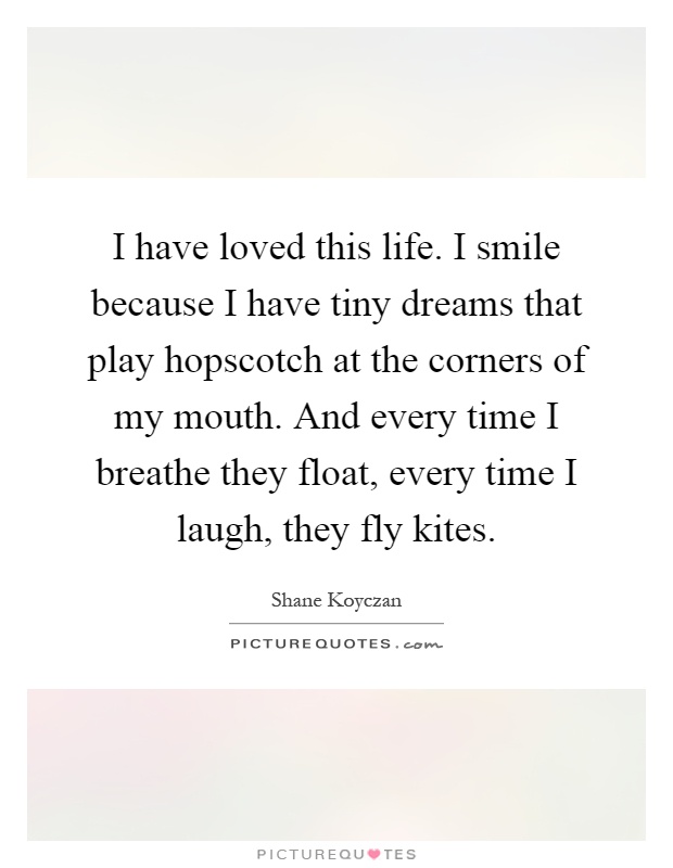 I have loved this life. I smile because I have tiny dreams that play hopscotch at the corners of my mouth. And every time I breathe they float, every time I laugh, they fly kites Picture Quote #1
