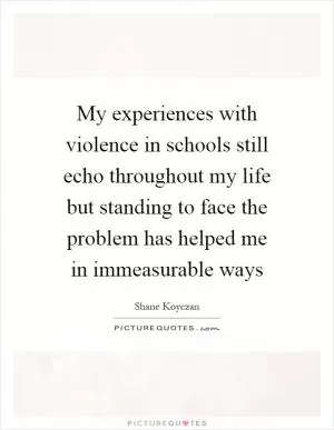 My experiences with violence in schools still echo throughout my life but standing to face the problem has helped me in immeasurable ways Picture Quote #1