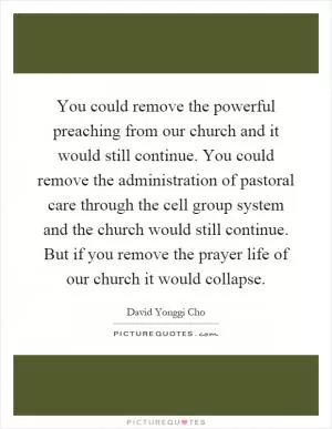You could remove the powerful preaching from our church and it would still continue. You could remove the administration of pastoral care through the cell group system and the church would still continue. But if you remove the prayer life of our church it would collapse Picture Quote #1