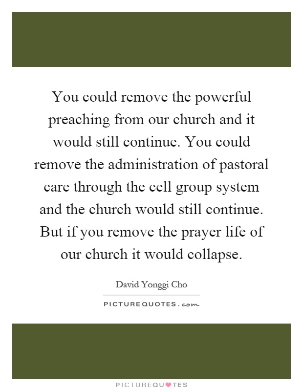 You could remove the powerful preaching from our church and it would still continue. You could remove the administration of pastoral care through the cell group system and the church would still continue. But if you remove the prayer life of our church it would collapse Picture Quote #1