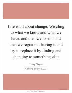 Life is all about change. We cling to what we know and what we have, and then we lose it, and then we regret not having it and try to replace it by finding and changing to something else Picture Quote #1