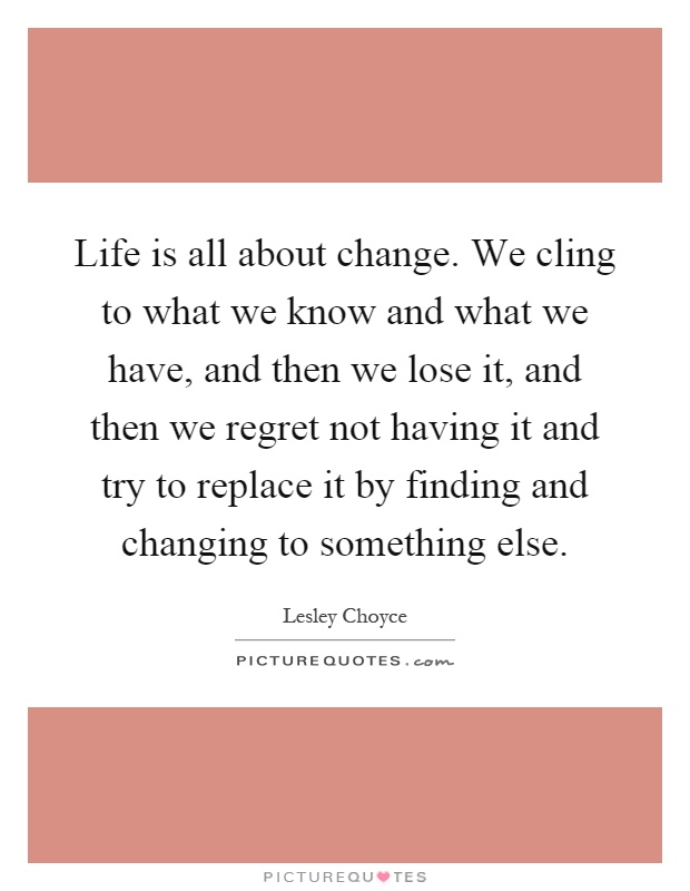 Life is all about change. We cling to what we know and what we have, and then we lose it, and then we regret not having it and try to replace it by finding and changing to something else Picture Quote #1