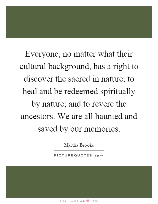 Everyone, no matter what their cultural background, has a right to discover the sacred in nature; to heal and be redeemed spiritually by nature; and to revere the ancestors. We are all haunted and saved by our memories Picture Quote #1