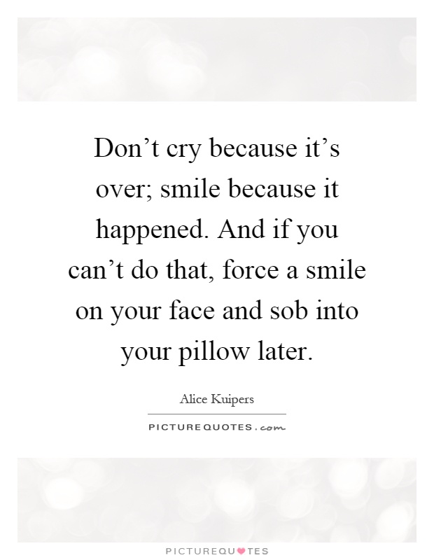 Don't cry because it's over; smile because it happened. And if you can't do that, force a smile on your face and sob into your pillow later Picture Quote #1