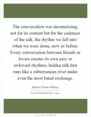 The conversation was mesmerizing, not for its content but for the cadences of the talk, the rhythm we fell into when we were alone, now as before. Every conversation between friends or lovers creates its own easy or awkward rhythms, hidden talk that runs like a subterranean river under even the most banal exchange Picture Quote #1