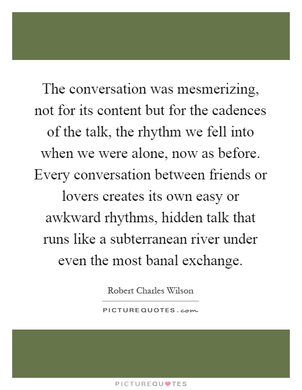 The conversation was mesmerizing, not for its content but for the cadences of the talk, the rhythm we fell into when we were alone, now as before. Every conversation between friends or lovers creates its own easy or awkward rhythms, hidden talk that runs like a subterranean river under even the most banal exchange Picture Quote #1