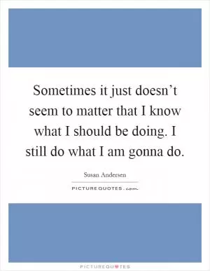 Sometimes it just doesn’t seem to matter that I know what I should be doing. I still do what I am gonna do Picture Quote #1