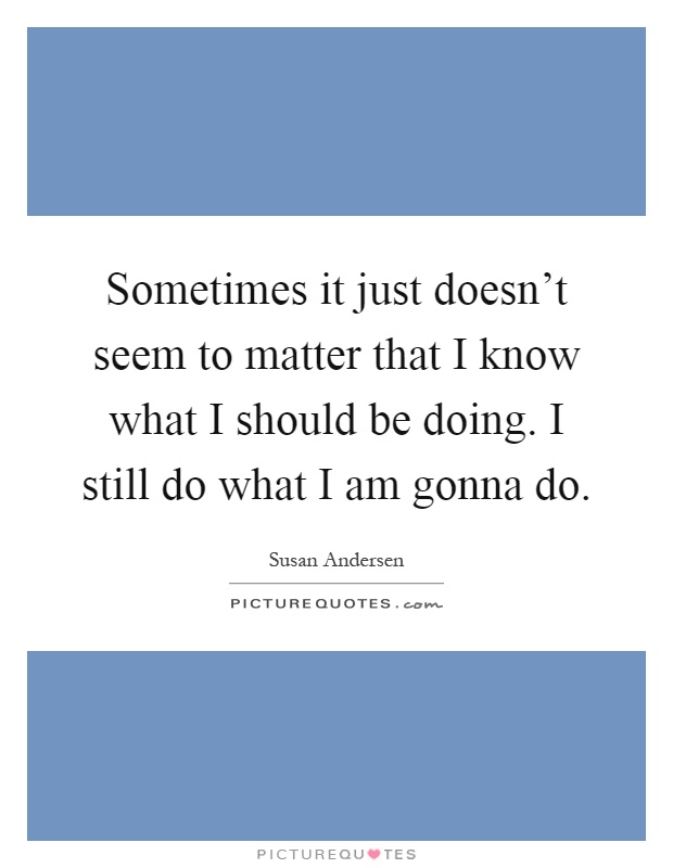 Sometimes it just doesn't seem to matter that I know what I should be doing. I still do what I am gonna do Picture Quote #1