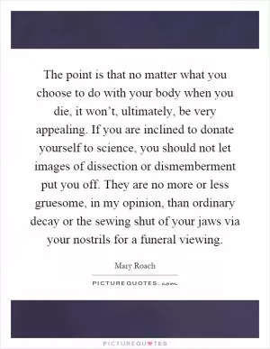 The point is that no matter what you choose to do with your body when you die, it won’t, ultimately, be very appealing. If you are inclined to donate yourself to science, you should not let images of dissection or dismemberment put you off. They are no more or less gruesome, in my opinion, than ordinary decay or the sewing shut of your jaws via your nostrils for a funeral viewing Picture Quote #1