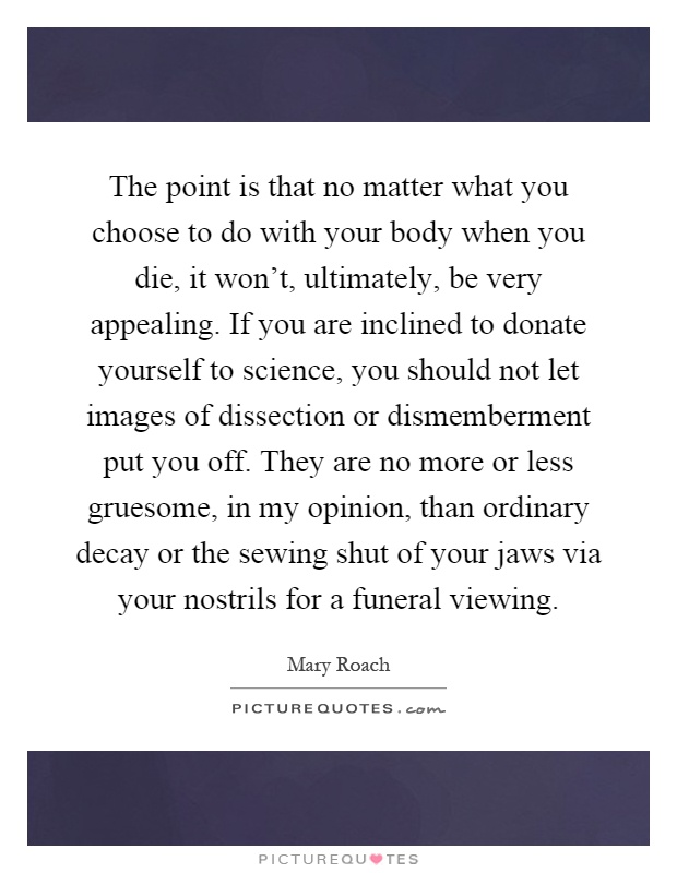 The point is that no matter what you choose to do with your body when you die, it won't, ultimately, be very appealing. If you are inclined to donate yourself to science, you should not let images of dissection or dismemberment put you off. They are no more or less gruesome, in my opinion, than ordinary decay or the sewing shut of your jaws via your nostrils for a funeral viewing Picture Quote #1