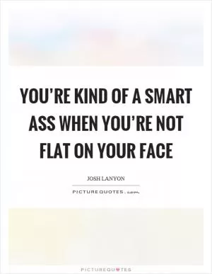 You’re kind of a smart ass when you’re not flat on your face Picture Quote #1