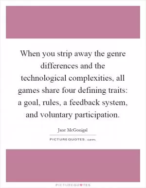 When you strip away the genre differences and the technological complexities, all games share four defining traits: a goal, rules, a feedback system, and voluntary participation Picture Quote #1