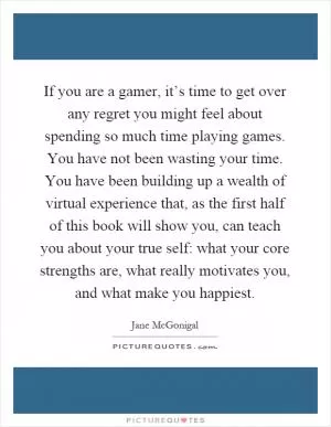 If you are a gamer, it’s time to get over any regret you might feel about spending so much time playing games. You have not been wasting your time. You have been building up a wealth of virtual experience that, as the first half of this book will show you, can teach you about your true self: what your core strengths are, what really motivates you, and what make you happiest Picture Quote #1