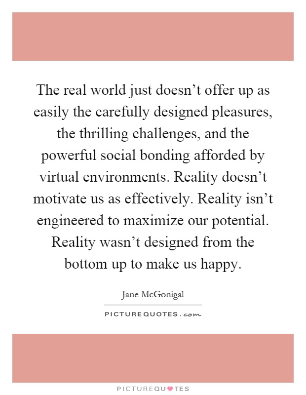 The real world just doesn't offer up as easily the carefully designed pleasures, the thrilling challenges, and the powerful social bonding afforded by virtual environments. Reality doesn't motivate us as effectively. Reality isn't engineered to maximize our potential. Reality wasn't designed from the bottom up to make us happy Picture Quote #1