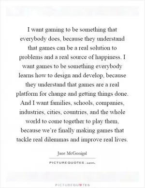 I want gaming to be something that everybody does, because they understand that games can be a real solution to problems and a real source of happiness. I want games to be something everybody learns how to design and develop, because they understand that games are a real platform for change and getting things done. And I want families, schools, companies, industries, cities, countries, and the whole world to come together to play them, because we’re finally making games that tackle real dilemmas and improve real lives Picture Quote #1