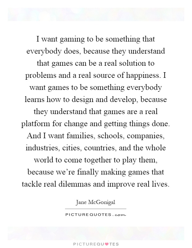 I want gaming to be something that everybody does, because they understand that games can be a real solution to problems and a real source of happiness. I want games to be something everybody learns how to design and develop, because they understand that games are a real platform for change and getting things done. And I want families, schools, companies, industries, cities, countries, and the whole world to come together to play them, because we're finally making games that tackle real dilemmas and improve real lives Picture Quote #1