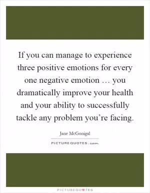 If you can manage to experience three positive emotions for every one negative emotion … you dramatically improve your health and your ability to successfully tackle any problem you’re facing Picture Quote #1