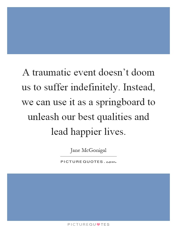 A traumatic event doesn't doom us to suffer indefinitely. Instead, we can use it as a springboard to unleash our best qualities and lead happier lives Picture Quote #1
