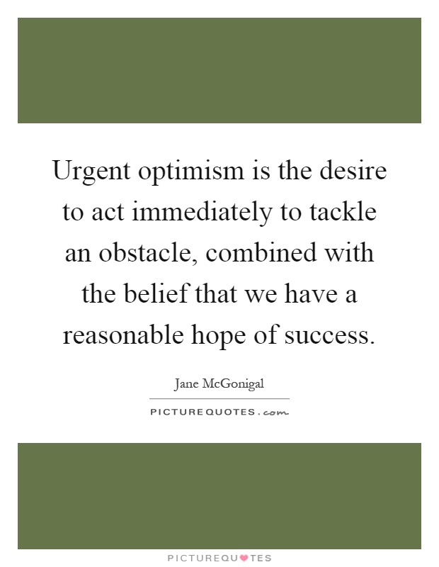 Urgent optimism is the desire to act immediately to tackle an obstacle, combined with the belief that we have a reasonable hope of success Picture Quote #1