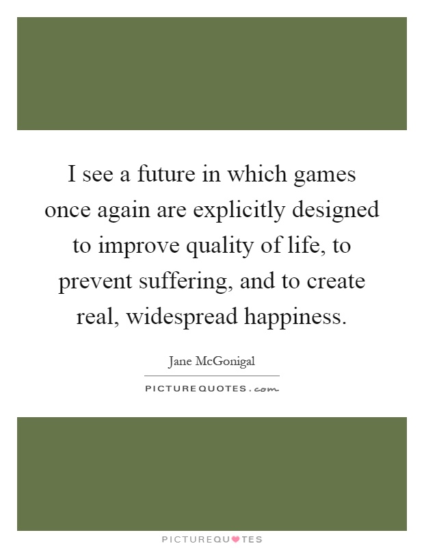 I see a future in which games once again are explicitly designed to improve quality of life, to prevent suffering, and to create real, widespread happiness Picture Quote #1