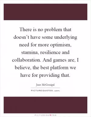 There is no problem that doesn’t have some underlying need for more optimism, stamina, resilience and collaboration. And games are, I believe, the best platform we have for providing that Picture Quote #1