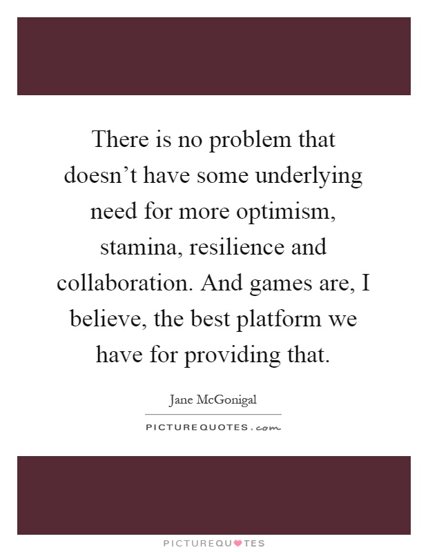 There is no problem that doesn't have some underlying need for more optimism, stamina, resilience and collaboration. And games are, I believe, the best platform we have for providing that Picture Quote #1