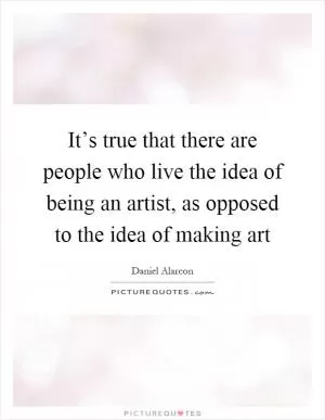 It’s true that there are people who live the idea of being an artist, as opposed to the idea of making art Picture Quote #1