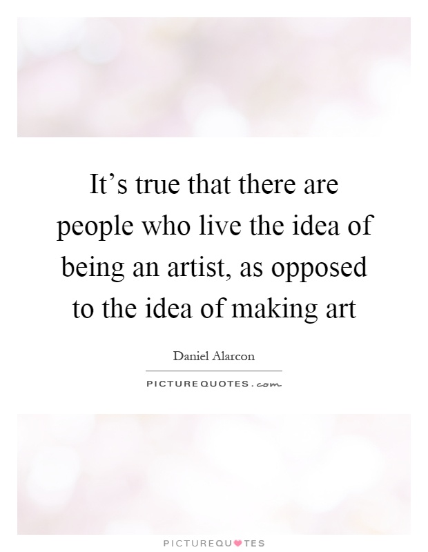 It's true that there are people who live the idea of being an artist, as opposed to the idea of making art Picture Quote #1