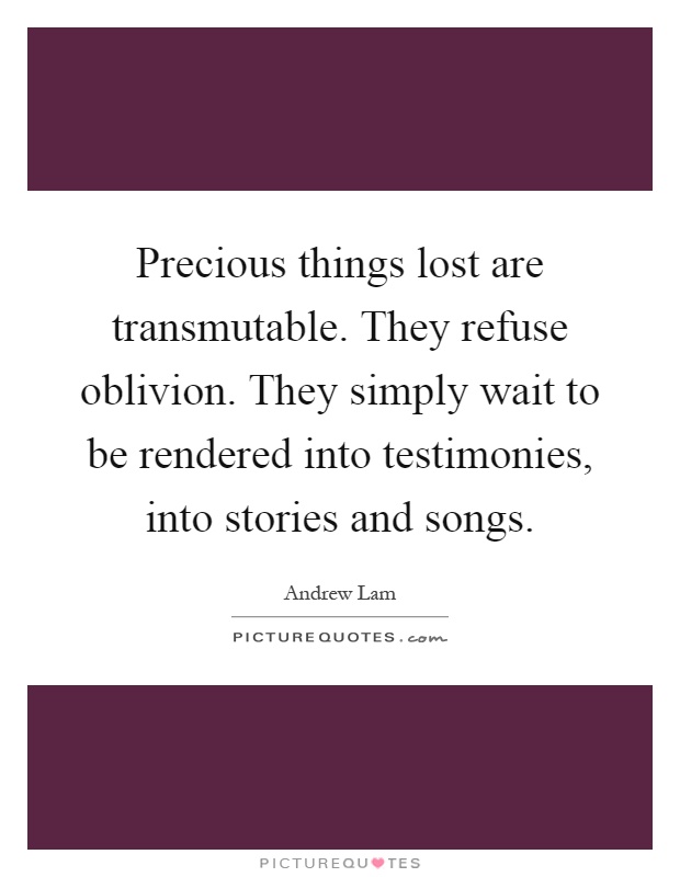 Precious things lost are transmutable. They refuse oblivion. They simply wait to be rendered into testimonies, into stories and songs Picture Quote #1