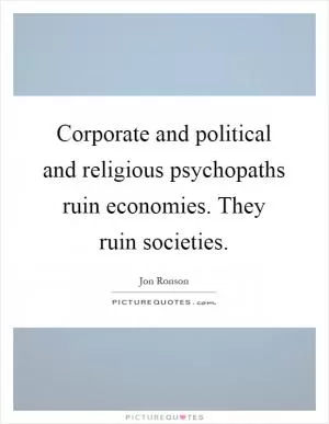 Corporate and political and religious psychopaths ruin economies. They ruin societies Picture Quote #1