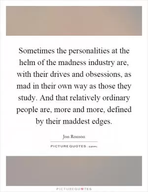 Sometimes the personalities at the helm of the madness industry are, with their drives and obsessions, as mad in their own way as those they study. And that relatively ordinary people are, more and more, defined by their maddest edges Picture Quote #1