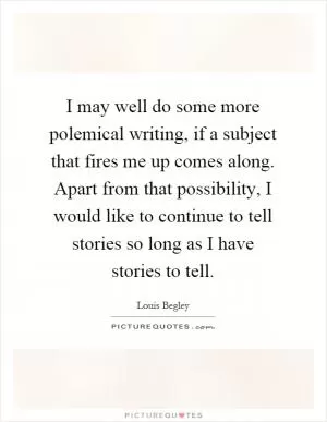 I may well do some more polemical writing, if a subject that fires me up comes along. Apart from that possibility, I would like to continue to tell stories so long as I have stories to tell Picture Quote #1