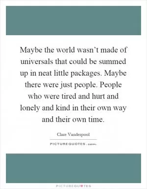 Maybe the world wasn’t made of universals that could be summed up in neat little packages. Maybe there were just people. People who were tired and hurt and lonely and kind in their own way and their own time Picture Quote #1