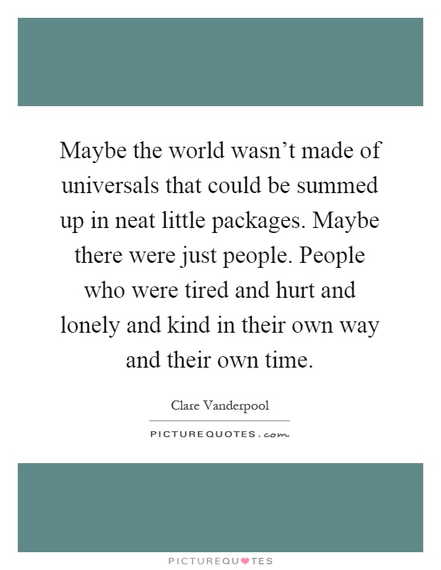 Maybe the world wasn't made of universals that could be summed up in neat little packages. Maybe there were just people. People who were tired and hurt and lonely and kind in their own way and their own time Picture Quote #1