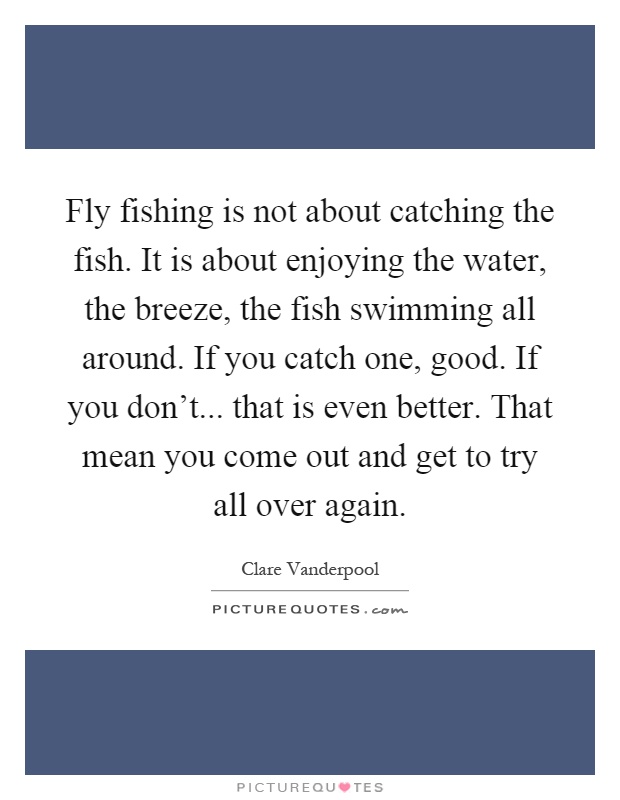 Fly fishing is not about catching the fish. It is about enjoying the water, the breeze, the fish swimming all around. If you catch one, good. If you don't... that is even better. That mean you come out and get to try all over again Picture Quote #1