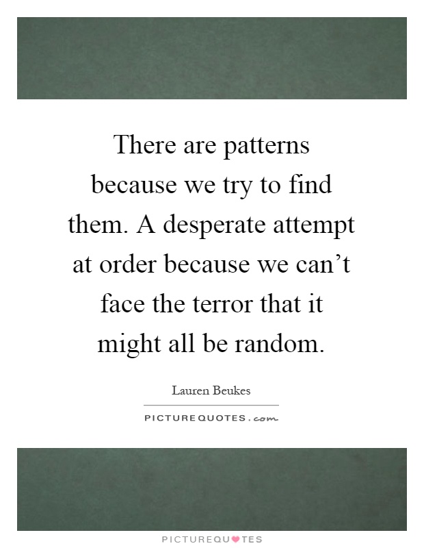 There are patterns because we try to find them. A desperate attempt at order because we can't face the terror that it might all be random Picture Quote #1