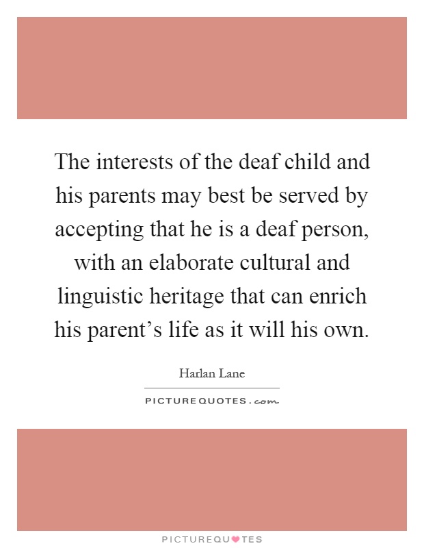 The interests of the deaf child and his parents may best be served by accepting that he is a deaf person, with an elaborate cultural and linguistic heritage that can enrich his parent's life as it will his own Picture Quote #1