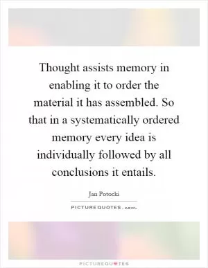 Thought assists memory in enabling it to order the material it has assembled. So that in a systematically ordered memory every idea is individually followed by all conclusions it entails Picture Quote #1