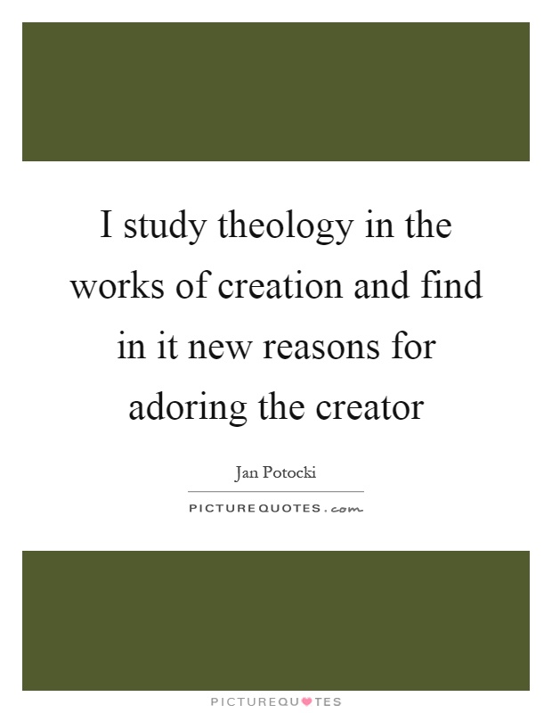 I study theology in the works of creation and find in it new reasons for adoring the creator Picture Quote #1