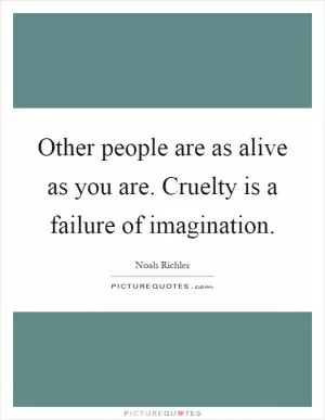 Other people are as alive as you are. Cruelty is a failure of imagination Picture Quote #1